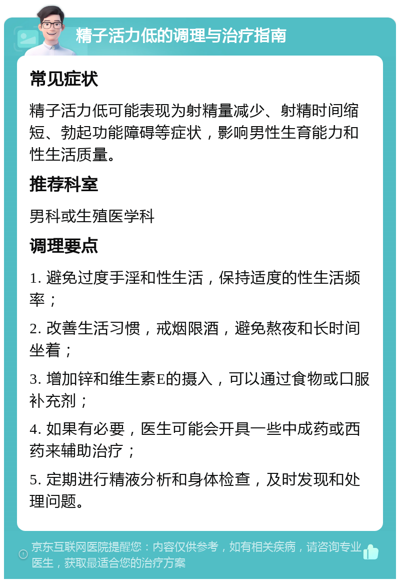 精子活力低的调理与治疗指南 常见症状 精子活力低可能表现为射精量减少、射精时间缩短、勃起功能障碍等症状，影响男性生育能力和性生活质量。 推荐科室 男科或生殖医学科 调理要点 1. 避免过度手淫和性生活，保持适度的性生活频率； 2. 改善生活习惯，戒烟限酒，避免熬夜和长时间坐着； 3. 增加锌和维生素E的摄入，可以通过食物或口服补充剂； 4. 如果有必要，医生可能会开具一些中成药或西药来辅助治疗； 5. 定期进行精液分析和身体检查，及时发现和处理问题。