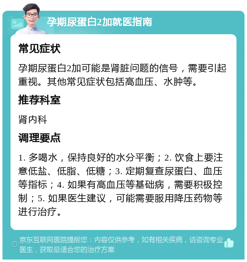 孕期尿蛋白2加就医指南 常见症状 孕期尿蛋白2加可能是肾脏问题的信号，需要引起重视。其他常见症状包括高血压、水肿等。 推荐科室 肾内科 调理要点 1. 多喝水，保持良好的水分平衡；2. 饮食上要注意低盐、低脂、低糖；3. 定期复查尿蛋白、血压等指标；4. 如果有高血压等基础病，需要积极控制；5. 如果医生建议，可能需要服用降压药物等进行治疗。