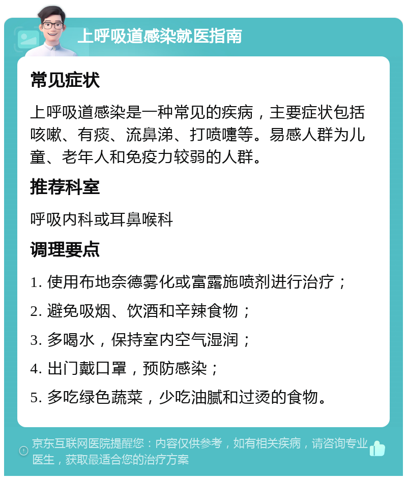 上呼吸道感染就医指南 常见症状 上呼吸道感染是一种常见的疾病，主要症状包括咳嗽、有痰、流鼻涕、打喷嚏等。易感人群为儿童、老年人和免疫力较弱的人群。 推荐科室 呼吸内科或耳鼻喉科 调理要点 1. 使用布地奈德雾化或富露施喷剂进行治疗； 2. 避免吸烟、饮酒和辛辣食物； 3. 多喝水，保持室内空气湿润； 4. 出门戴口罩，预防感染； 5. 多吃绿色蔬菜，少吃油腻和过烫的食物。