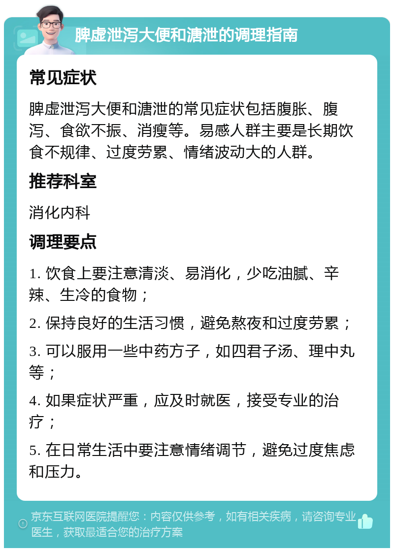 脾虚泄泻大便和溏泄的调理指南 常见症状 脾虚泄泻大便和溏泄的常见症状包括腹胀、腹泻、食欲不振、消瘦等。易感人群主要是长期饮食不规律、过度劳累、情绪波动大的人群。 推荐科室 消化内科 调理要点 1. 饮食上要注意清淡、易消化，少吃油腻、辛辣、生冷的食物； 2. 保持良好的生活习惯，避免熬夜和过度劳累； 3. 可以服用一些中药方子，如四君子汤、理中丸等； 4. 如果症状严重，应及时就医，接受专业的治疗； 5. 在日常生活中要注意情绪调节，避免过度焦虑和压力。