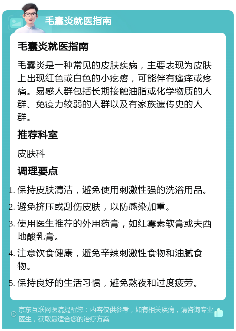 毛囊炎就医指南 毛囊炎就医指南 毛囊炎是一种常见的皮肤疾病，主要表现为皮肤上出现红色或白色的小疙瘩，可能伴有瘙痒或疼痛。易感人群包括长期接触油脂或化学物质的人群、免疫力较弱的人群以及有家族遗传史的人群。 推荐科室 皮肤科 调理要点 保持皮肤清洁，避免使用刺激性强的洗浴用品。 避免挤压或刮伤皮肤，以防感染加重。 使用医生推荐的外用药膏，如红霉素软膏或夫西地酸乳膏。 注意饮食健康，避免辛辣刺激性食物和油腻食物。 保持良好的生活习惯，避免熬夜和过度疲劳。