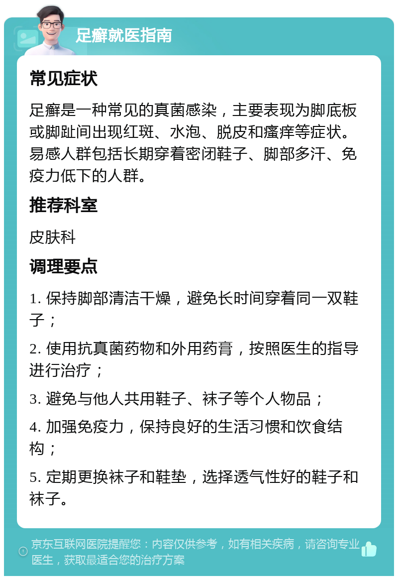 足癣就医指南 常见症状 足癣是一种常见的真菌感染，主要表现为脚底板或脚趾间出现红斑、水泡、脱皮和瘙痒等症状。易感人群包括长期穿着密闭鞋子、脚部多汗、免疫力低下的人群。 推荐科室 皮肤科 调理要点 1. 保持脚部清洁干燥，避免长时间穿着同一双鞋子； 2. 使用抗真菌药物和外用药膏，按照医生的指导进行治疗； 3. 避免与他人共用鞋子、袜子等个人物品； 4. 加强免疫力，保持良好的生活习惯和饮食结构； 5. 定期更换袜子和鞋垫，选择透气性好的鞋子和袜子。