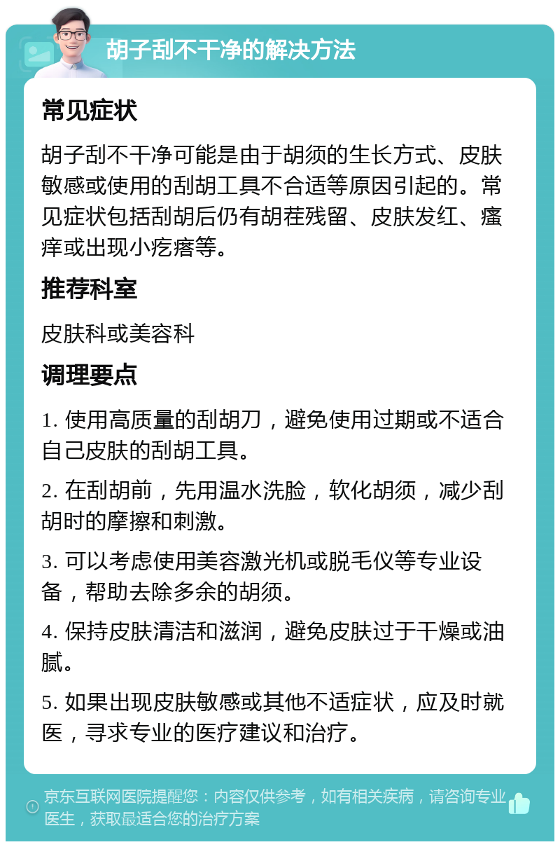 胡子刮不干净的解决方法 常见症状 胡子刮不干净可能是由于胡须的生长方式、皮肤敏感或使用的刮胡工具不合适等原因引起的。常见症状包括刮胡后仍有胡茬残留、皮肤发红、瘙痒或出现小疙瘩等。 推荐科室 皮肤科或美容科 调理要点 1. 使用高质量的刮胡刀，避免使用过期或不适合自己皮肤的刮胡工具。 2. 在刮胡前，先用温水洗脸，软化胡须，减少刮胡时的摩擦和刺激。 3. 可以考虑使用美容激光机或脱毛仪等专业设备，帮助去除多余的胡须。 4. 保持皮肤清洁和滋润，避免皮肤过于干燥或油腻。 5. 如果出现皮肤敏感或其他不适症状，应及时就医，寻求专业的医疗建议和治疗。