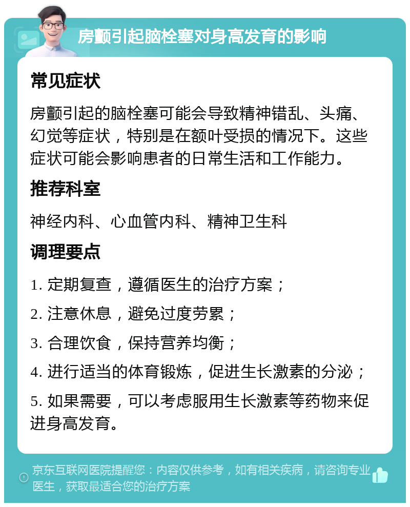 房颤引起脑栓塞对身高发育的影响 常见症状 房颤引起的脑栓塞可能会导致精神错乱、头痛、幻觉等症状，特别是在额叶受损的情况下。这些症状可能会影响患者的日常生活和工作能力。 推荐科室 神经内科、心血管内科、精神卫生科 调理要点 1. 定期复查，遵循医生的治疗方案； 2. 注意休息，避免过度劳累； 3. 合理饮食，保持营养均衡； 4. 进行适当的体育锻炼，促进生长激素的分泌； 5. 如果需要，可以考虑服用生长激素等药物来促进身高发育。