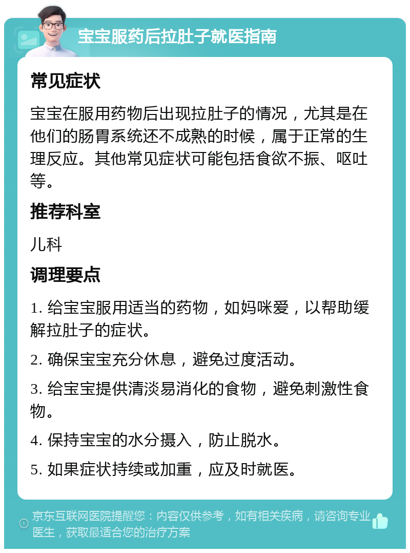 宝宝服药后拉肚子就医指南 常见症状 宝宝在服用药物后出现拉肚子的情况，尤其是在他们的肠胃系统还不成熟的时候，属于正常的生理反应。其他常见症状可能包括食欲不振、呕吐等。 推荐科室 儿科 调理要点 1. 给宝宝服用适当的药物，如妈咪爱，以帮助缓解拉肚子的症状。 2. 确保宝宝充分休息，避免过度活动。 3. 给宝宝提供清淡易消化的食物，避免刺激性食物。 4. 保持宝宝的水分摄入，防止脱水。 5. 如果症状持续或加重，应及时就医。