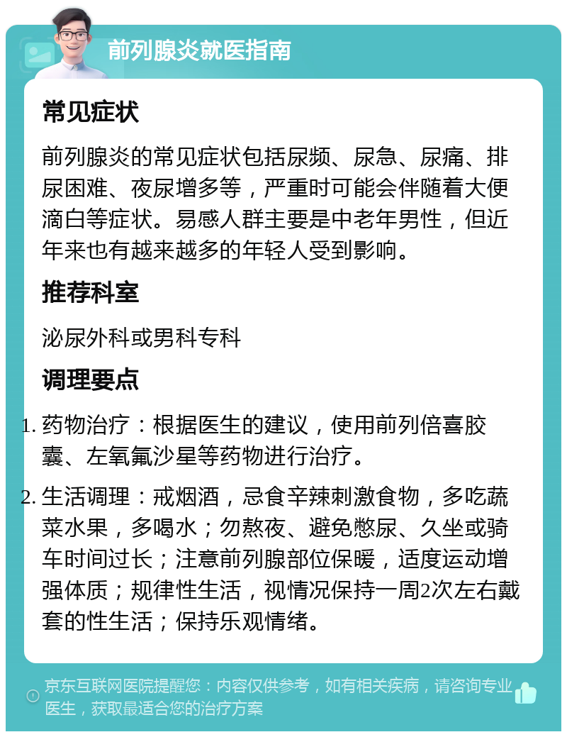 前列腺炎就医指南 常见症状 前列腺炎的常见症状包括尿频、尿急、尿痛、排尿困难、夜尿增多等，严重时可能会伴随着大便滴白等症状。易感人群主要是中老年男性，但近年来也有越来越多的年轻人受到影响。 推荐科室 泌尿外科或男科专科 调理要点 药物治疗：根据医生的建议，使用前列倍喜胶囊、左氧氟沙星等药物进行治疗。 生活调理：戒烟酒，忌食辛辣刺激食物，多吃蔬菜水果，多喝水；勿熬夜、避免憋尿、久坐或骑车时间过长；注意前列腺部位保暖，适度运动增强体质；规律性生活，视情况保持一周2次左右戴套的性生活；保持乐观情绪。