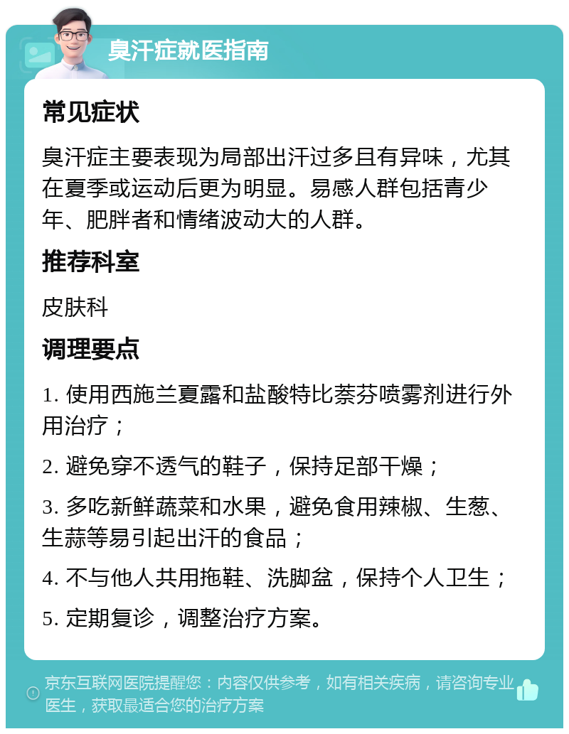 臭汗症就医指南 常见症状 臭汗症主要表现为局部出汗过多且有异味，尤其在夏季或运动后更为明显。易感人群包括青少年、肥胖者和情绪波动大的人群。 推荐科室 皮肤科 调理要点 1. 使用西施兰夏露和盐酸特比萘芬喷雾剂进行外用治疗； 2. 避免穿不透气的鞋子，保持足部干燥； 3. 多吃新鲜蔬菜和水果，避免食用辣椒、生葱、生蒜等易引起出汗的食品； 4. 不与他人共用拖鞋、洗脚盆，保持个人卫生； 5. 定期复诊，调整治疗方案。