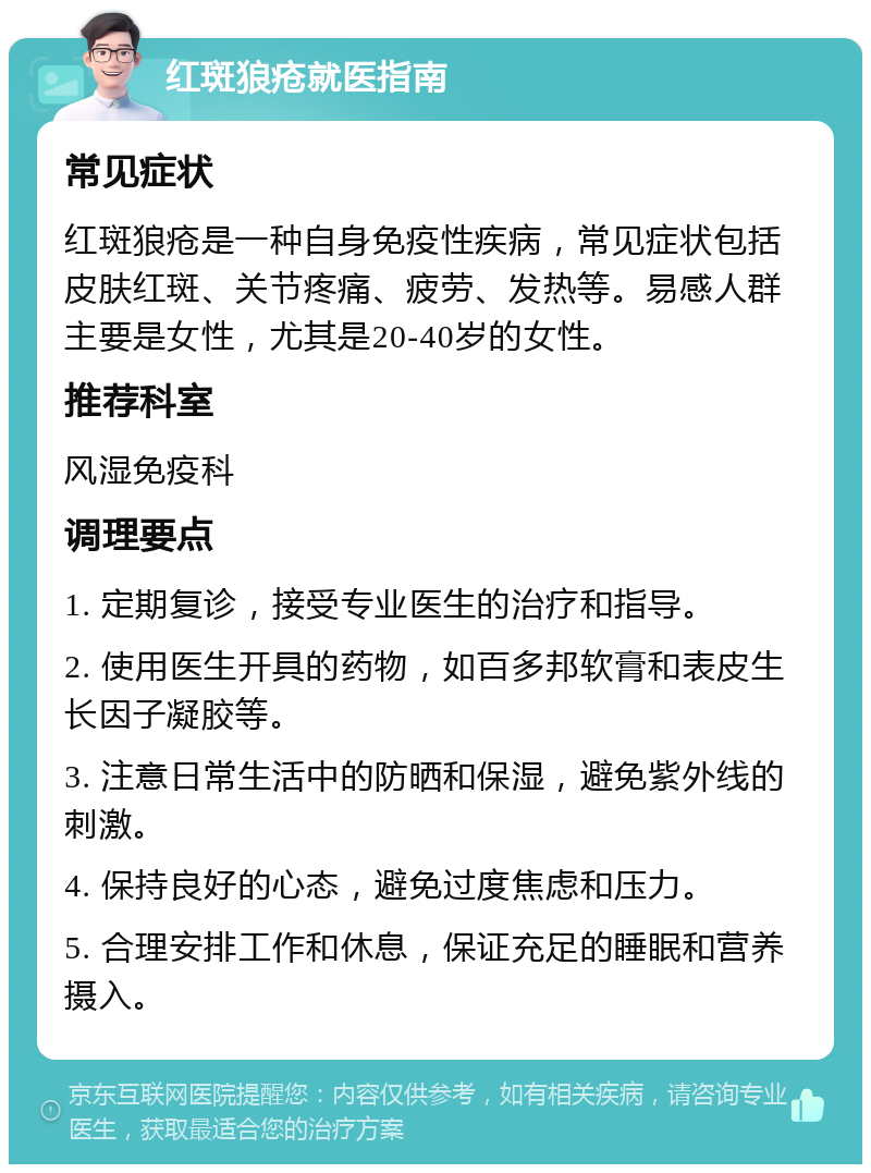 红斑狼疮就医指南 常见症状 红斑狼疮是一种自身免疫性疾病，常见症状包括皮肤红斑、关节疼痛、疲劳、发热等。易感人群主要是女性，尤其是20-40岁的女性。 推荐科室 风湿免疫科 调理要点 1. 定期复诊，接受专业医生的治疗和指导。 2. 使用医生开具的药物，如百多邦软膏和表皮生长因子凝胶等。 3. 注意日常生活中的防晒和保湿，避免紫外线的刺激。 4. 保持良好的心态，避免过度焦虑和压力。 5. 合理安排工作和休息，保证充足的睡眠和营养摄入。