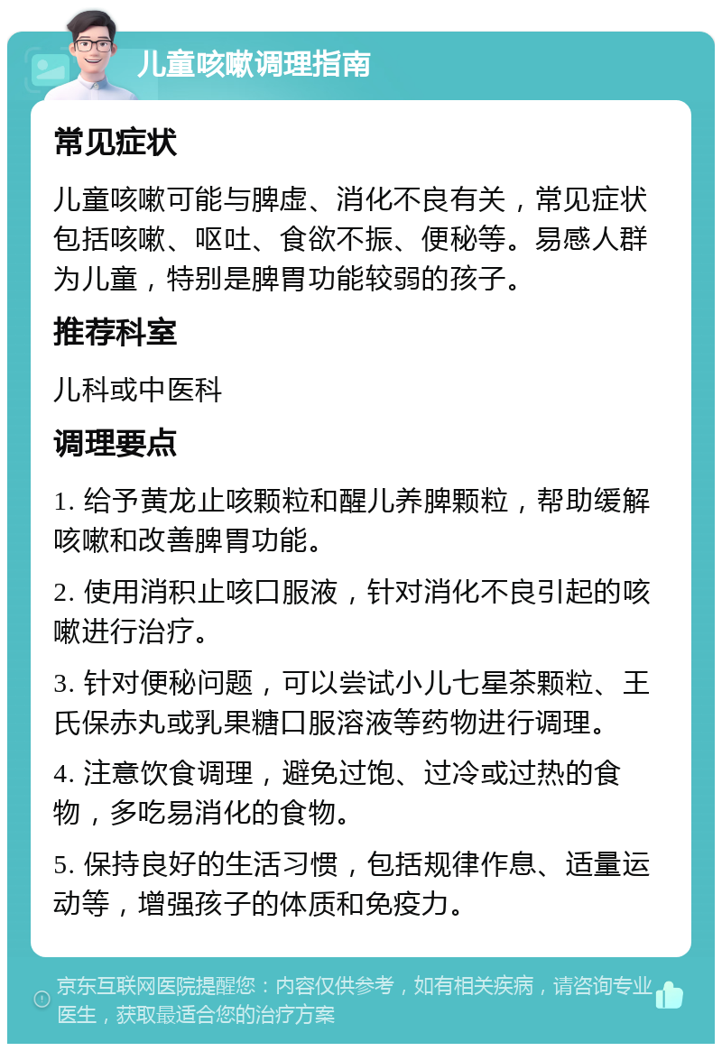 儿童咳嗽调理指南 常见症状 儿童咳嗽可能与脾虚、消化不良有关，常见症状包括咳嗽、呕吐、食欲不振、便秘等。易感人群为儿童，特别是脾胃功能较弱的孩子。 推荐科室 儿科或中医科 调理要点 1. 给予黄龙止咳颗粒和醒儿养脾颗粒，帮助缓解咳嗽和改善脾胃功能。 2. 使用消积止咳口服液，针对消化不良引起的咳嗽进行治疗。 3. 针对便秘问题，可以尝试小儿七星茶颗粒、王氏保赤丸或乳果糖口服溶液等药物进行调理。 4. 注意饮食调理，避免过饱、过冷或过热的食物，多吃易消化的食物。 5. 保持良好的生活习惯，包括规律作息、适量运动等，增强孩子的体质和免疫力。