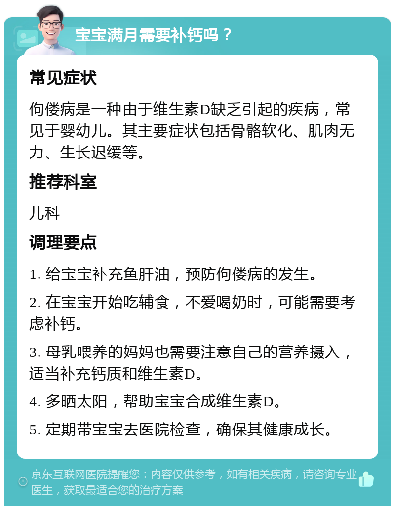 宝宝满月需要补钙吗？ 常见症状 佝偻病是一种由于维生素D缺乏引起的疾病，常见于婴幼儿。其主要症状包括骨骼软化、肌肉无力、生长迟缓等。 推荐科室 儿科 调理要点 1. 给宝宝补充鱼肝油，预防佝偻病的发生。 2. 在宝宝开始吃辅食，不爱喝奶时，可能需要考虑补钙。 3. 母乳喂养的妈妈也需要注意自己的营养摄入，适当补充钙质和维生素D。 4. 多晒太阳，帮助宝宝合成维生素D。 5. 定期带宝宝去医院检查，确保其健康成长。