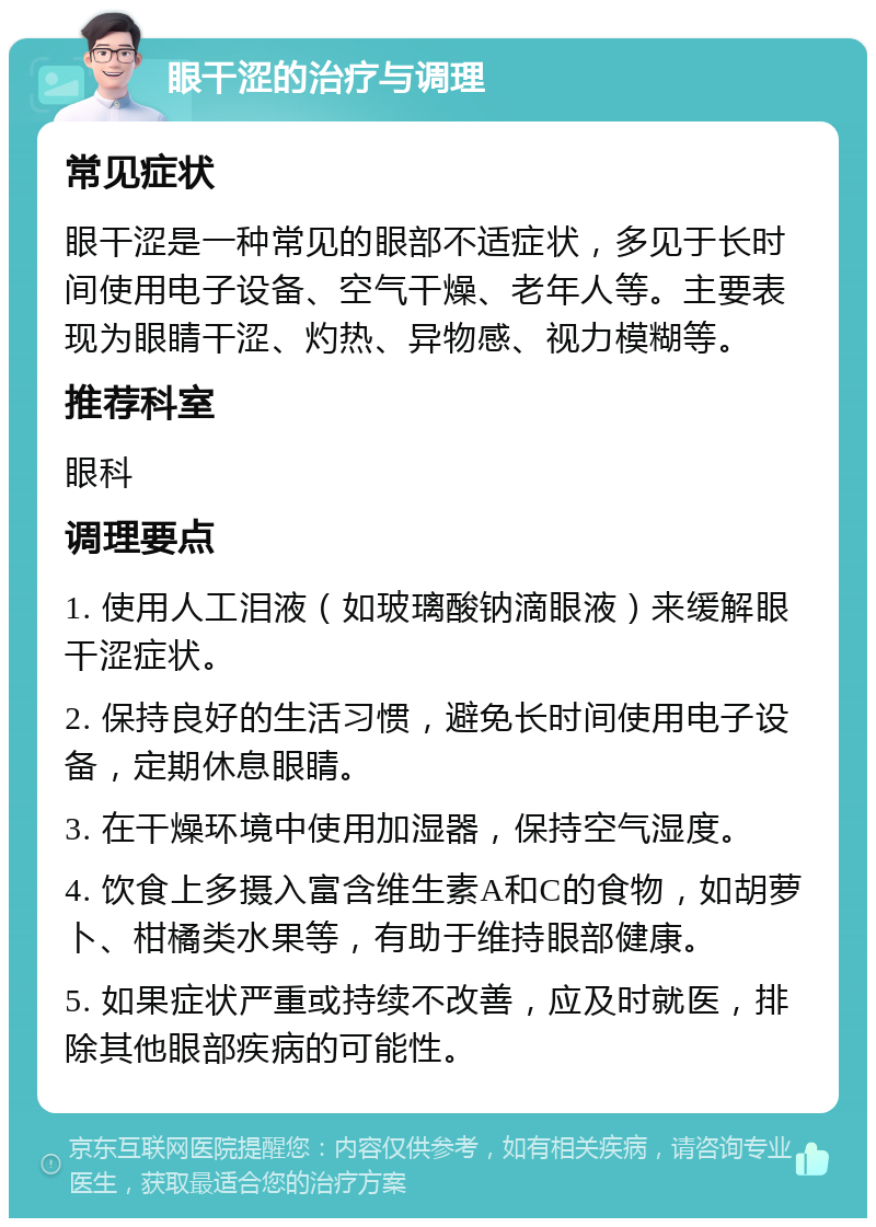 眼干涩的治疗与调理 常见症状 眼干涩是一种常见的眼部不适症状，多见于长时间使用电子设备、空气干燥、老年人等。主要表现为眼睛干涩、灼热、异物感、视力模糊等。 推荐科室 眼科 调理要点 1. 使用人工泪液（如玻璃酸钠滴眼液）来缓解眼干涩症状。 2. 保持良好的生活习惯，避免长时间使用电子设备，定期休息眼睛。 3. 在干燥环境中使用加湿器，保持空气湿度。 4. 饮食上多摄入富含维生素A和C的食物，如胡萝卜、柑橘类水果等，有助于维持眼部健康。 5. 如果症状严重或持续不改善，应及时就医，排除其他眼部疾病的可能性。