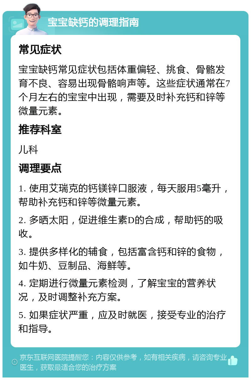 宝宝缺钙的调理指南 常见症状 宝宝缺钙常见症状包括体重偏轻、挑食、骨骼发育不良、容易出现骨骼响声等。这些症状通常在7个月左右的宝宝中出现，需要及时补充钙和锌等微量元素。 推荐科室 儿科 调理要点 1. 使用艾瑞克的钙镁锌口服液，每天服用5毫升，帮助补充钙和锌等微量元素。 2. 多晒太阳，促进维生素D的合成，帮助钙的吸收。 3. 提供多样化的辅食，包括富含钙和锌的食物，如牛奶、豆制品、海鲜等。 4. 定期进行微量元素检测，了解宝宝的营养状况，及时调整补充方案。 5. 如果症状严重，应及时就医，接受专业的治疗和指导。