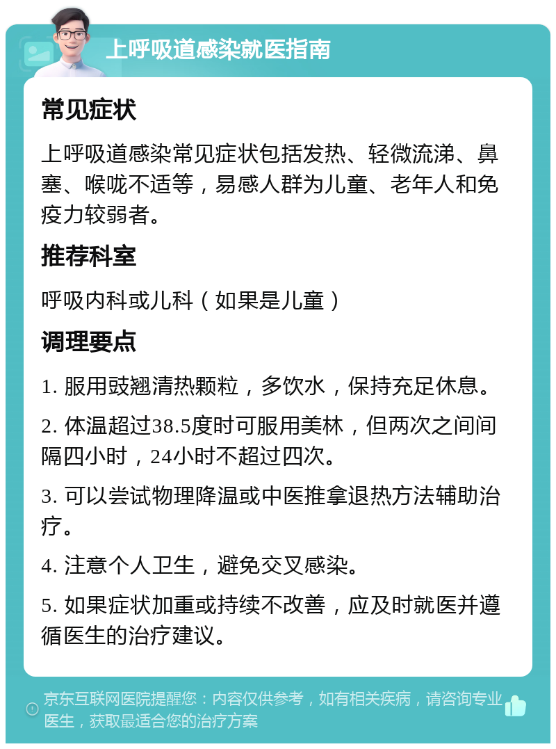 上呼吸道感染就医指南 常见症状 上呼吸道感染常见症状包括发热、轻微流涕、鼻塞、喉咙不适等，易感人群为儿童、老年人和免疫力较弱者。 推荐科室 呼吸内科或儿科（如果是儿童） 调理要点 1. 服用豉翘清热颗粒，多饮水，保持充足休息。 2. 体温超过38.5度时可服用美林，但两次之间间隔四小时，24小时不超过四次。 3. 可以尝试物理降温或中医推拿退热方法辅助治疗。 4. 注意个人卫生，避免交叉感染。 5. 如果症状加重或持续不改善，应及时就医并遵循医生的治疗建议。