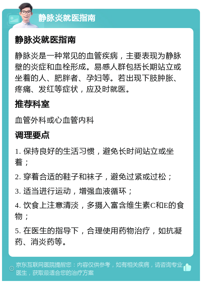 静脉炎就医指南 静脉炎就医指南 静脉炎是一种常见的血管疾病，主要表现为静脉壁的炎症和血栓形成。易感人群包括长期站立或坐着的人、肥胖者、孕妇等。若出现下肢肿胀、疼痛、发红等症状，应及时就医。 推荐科室 血管外科或心血管内科 调理要点 1. 保持良好的生活习惯，避免长时间站立或坐着； 2. 穿着合适的鞋子和袜子，避免过紧或过松； 3. 适当进行运动，增强血液循环； 4. 饮食上注意清淡，多摄入富含维生素C和E的食物； 5. 在医生的指导下，合理使用药物治疗，如抗凝药、消炎药等。