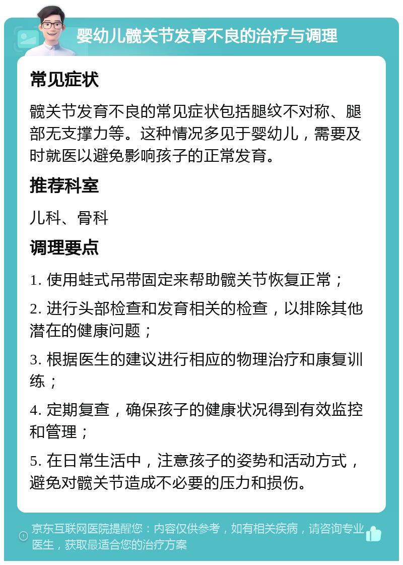 婴幼儿髋关节发育不良的治疗与调理 常见症状 髋关节发育不良的常见症状包括腿纹不对称、腿部无支撑力等。这种情况多见于婴幼儿，需要及时就医以避免影响孩子的正常发育。 推荐科室 儿科、骨科 调理要点 1. 使用蛙式吊带固定来帮助髋关节恢复正常； 2. 进行头部检查和发育相关的检查，以排除其他潜在的健康问题； 3. 根据医生的建议进行相应的物理治疗和康复训练； 4. 定期复查，确保孩子的健康状况得到有效监控和管理； 5. 在日常生活中，注意孩子的姿势和活动方式，避免对髋关节造成不必要的压力和损伤。