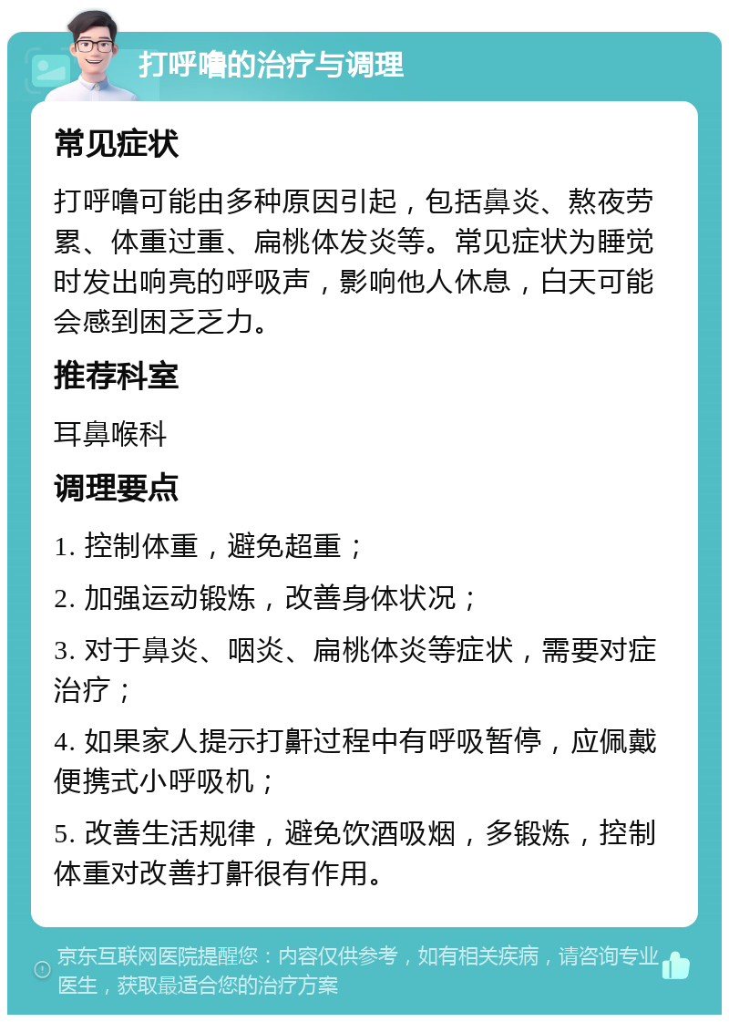 打呼噜的治疗与调理 常见症状 打呼噜可能由多种原因引起，包括鼻炎、熬夜劳累、体重过重、扁桃体发炎等。常见症状为睡觉时发出响亮的呼吸声，影响他人休息，白天可能会感到困乏乏力。 推荐科室 耳鼻喉科 调理要点 1. 控制体重，避免超重； 2. 加强运动锻炼，改善身体状况； 3. 对于鼻炎、咽炎、扁桃体炎等症状，需要对症治疗； 4. 如果家人提示打鼾过程中有呼吸暂停，应佩戴便携式小呼吸机； 5. 改善生活规律，避免饮酒吸烟，多锻炼，控制体重对改善打鼾很有作用。