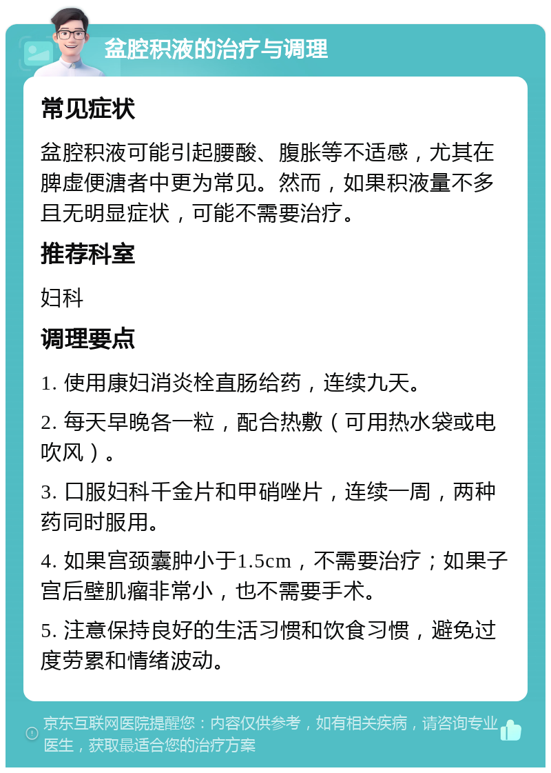 盆腔积液的治疗与调理 常见症状 盆腔积液可能引起腰酸、腹胀等不适感，尤其在脾虚便溏者中更为常见。然而，如果积液量不多且无明显症状，可能不需要治疗。 推荐科室 妇科 调理要点 1. 使用康妇消炎栓直肠给药，连续九天。 2. 每天早晚各一粒，配合热敷（可用热水袋或电吹风）。 3. 口服妇科千金片和甲硝唑片，连续一周，两种药同时服用。 4. 如果宫颈囊肿小于1.5cm，不需要治疗；如果子宫后壁肌瘤非常小，也不需要手术。 5. 注意保持良好的生活习惯和饮食习惯，避免过度劳累和情绪波动。