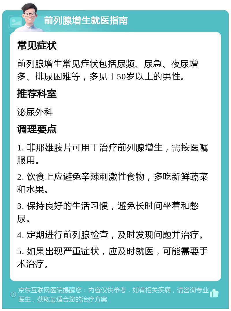 前列腺增生就医指南 常见症状 前列腺增生常见症状包括尿频、尿急、夜尿增多、排尿困难等，多见于50岁以上的男性。 推荐科室 泌尿外科 调理要点 1. 非那雄胺片可用于治疗前列腺增生，需按医嘱服用。 2. 饮食上应避免辛辣刺激性食物，多吃新鲜蔬菜和水果。 3. 保持良好的生活习惯，避免长时间坐着和憋尿。 4. 定期进行前列腺检查，及时发现问题并治疗。 5. 如果出现严重症状，应及时就医，可能需要手术治疗。