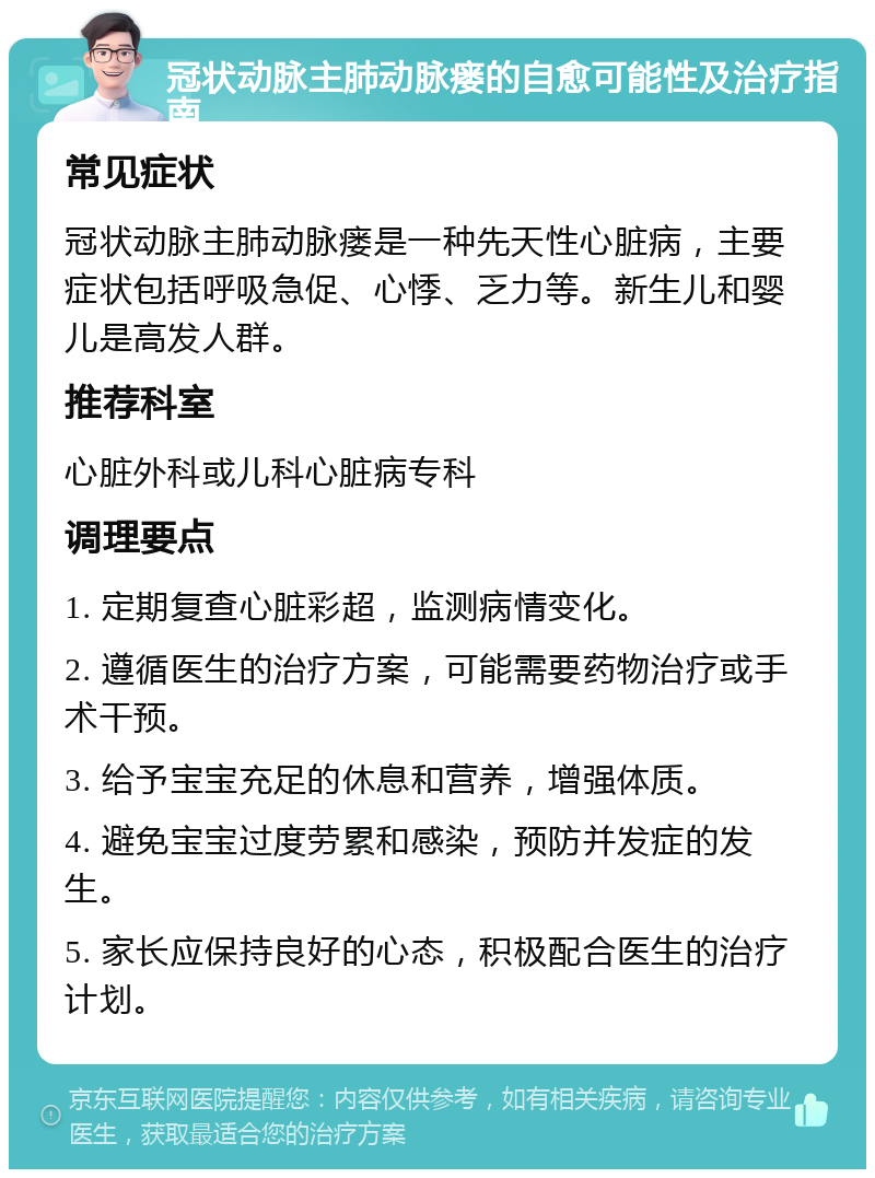 冠状动脉主肺动脉瘘的自愈可能性及治疗指南 常见症状 冠状动脉主肺动脉瘘是一种先天性心脏病，主要症状包括呼吸急促、心悸、乏力等。新生儿和婴儿是高发人群。 推荐科室 心脏外科或儿科心脏病专科 调理要点 1. 定期复查心脏彩超，监测病情变化。 2. 遵循医生的治疗方案，可能需要药物治疗或手术干预。 3. 给予宝宝充足的休息和营养，增强体质。 4. 避免宝宝过度劳累和感染，预防并发症的发生。 5. 家长应保持良好的心态，积极配合医生的治疗计划。