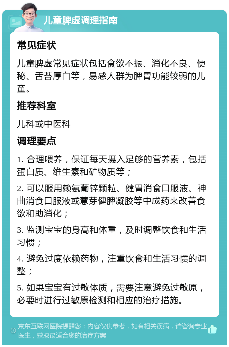 儿童脾虚调理指南 常见症状 儿童脾虚常见症状包括食欲不振、消化不良、便秘、舌苔厚白等，易感人群为脾胃功能较弱的儿童。 推荐科室 儿科或中医科 调理要点 1. 合理喂养，保证每天摄入足够的营养素，包括蛋白质、维生素和矿物质等； 2. 可以服用赖氨葡锌颗粒、健胃消食口服液、神曲消食口服液或薏芽健脾凝胶等中成药来改善食欲和助消化； 3. 监测宝宝的身高和体重，及时调整饮食和生活习惯； 4. 避免过度依赖药物，注重饮食和生活习惯的调整； 5. 如果宝宝有过敏体质，需要注意避免过敏原，必要时进行过敏原检测和相应的治疗措施。