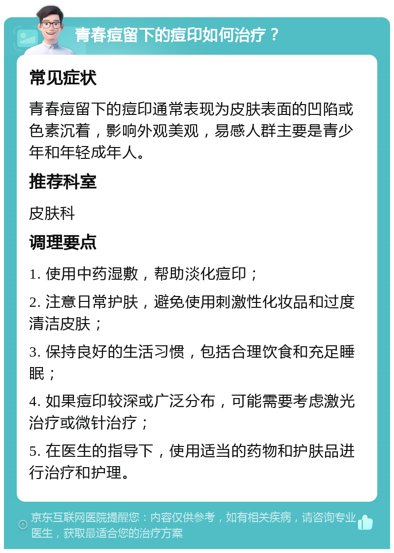 青春痘留下的痘印如何治疗？ 常见症状 青春痘留下的痘印通常表现为皮肤表面的凹陷或色素沉着，影响外观美观，易感人群主要是青少年和年轻成年人。 推荐科室 皮肤科 调理要点 1. 使用中药湿敷，帮助淡化痘印； 2. 注意日常护肤，避免使用刺激性化妆品和过度清洁皮肤； 3. 保持良好的生活习惯，包括合理饮食和充足睡眠； 4. 如果痘印较深或广泛分布，可能需要考虑激光治疗或微针治疗； 5. 在医生的指导下，使用适当的药物和护肤品进行治疗和护理。