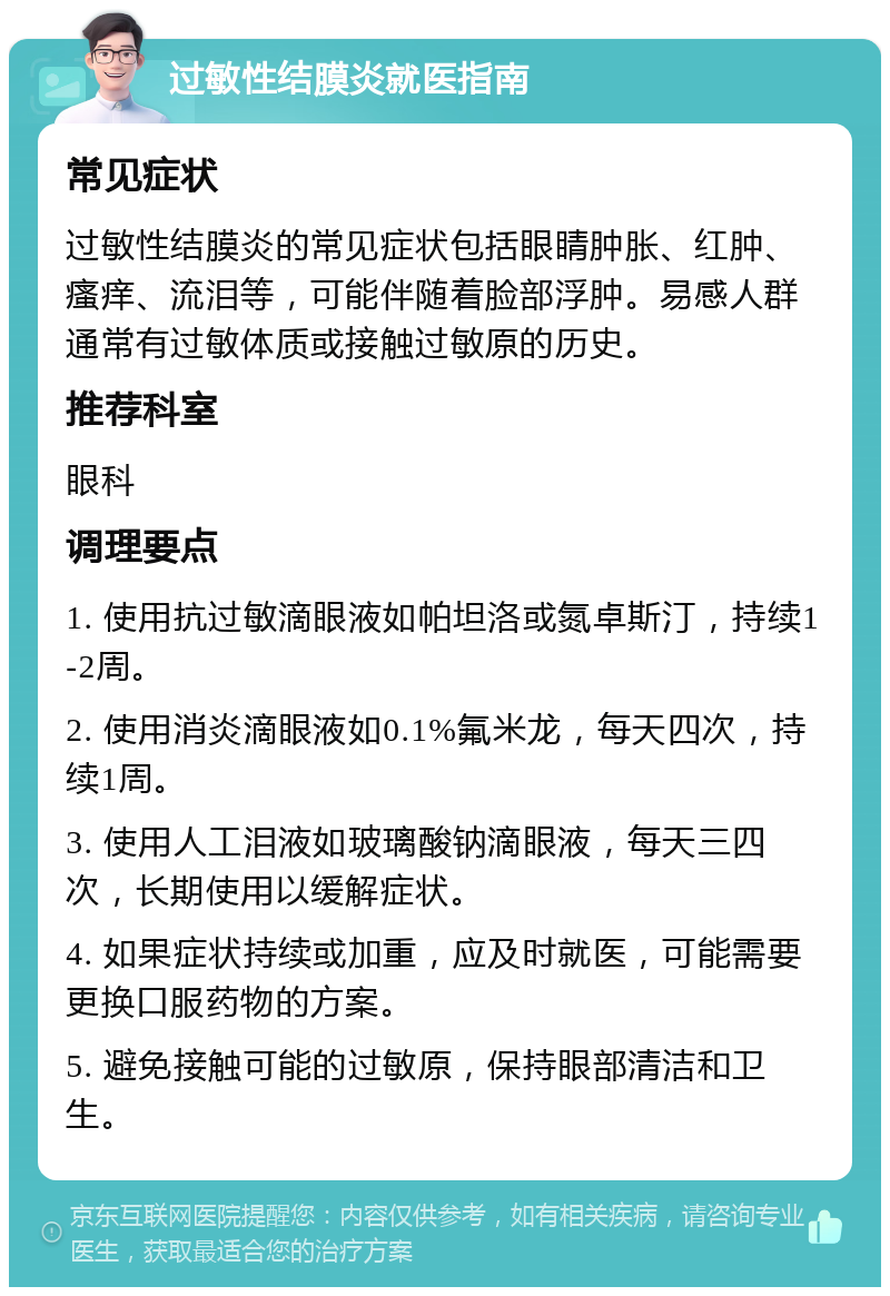 过敏性结膜炎就医指南 常见症状 过敏性结膜炎的常见症状包括眼睛肿胀、红肿、瘙痒、流泪等，可能伴随着脸部浮肿。易感人群通常有过敏体质或接触过敏原的历史。 推荐科室 眼科 调理要点 1. 使用抗过敏滴眼液如帕坦洛或氮卓斯汀，持续1-2周。 2. 使用消炎滴眼液如0.1%氟米龙，每天四次，持续1周。 3. 使用人工泪液如玻璃酸钠滴眼液，每天三四次，长期使用以缓解症状。 4. 如果症状持续或加重，应及时就医，可能需要更换口服药物的方案。 5. 避免接触可能的过敏原，保持眼部清洁和卫生。