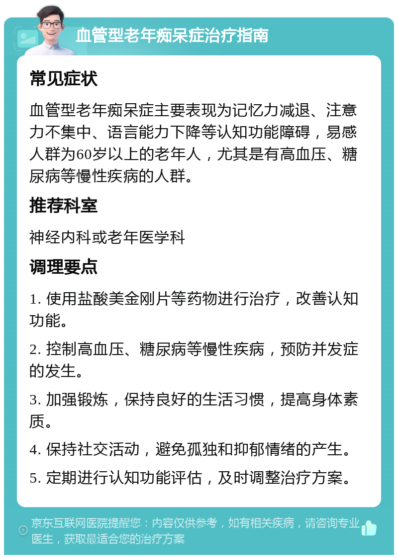 血管型老年痴呆症治疗指南 常见症状 血管型老年痴呆症主要表现为记忆力减退、注意力不集中、语言能力下降等认知功能障碍，易感人群为60岁以上的老年人，尤其是有高血压、糖尿病等慢性疾病的人群。 推荐科室 神经内科或老年医学科 调理要点 1. 使用盐酸美金刚片等药物进行治疗，改善认知功能。 2. 控制高血压、糖尿病等慢性疾病，预防并发症的发生。 3. 加强锻炼，保持良好的生活习惯，提高身体素质。 4. 保持社交活动，避免孤独和抑郁情绪的产生。 5. 定期进行认知功能评估，及时调整治疗方案。