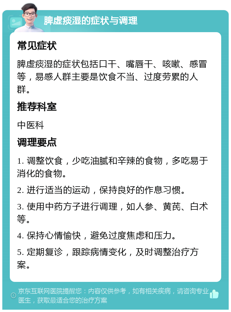 脾虚痰湿的症状与调理 常见症状 脾虚痰湿的症状包括口干、嘴唇干、咳嗽、感冒等，易感人群主要是饮食不当、过度劳累的人群。 推荐科室 中医科 调理要点 1. 调整饮食，少吃油腻和辛辣的食物，多吃易于消化的食物。 2. 进行适当的运动，保持良好的作息习惯。 3. 使用中药方子进行调理，如人参、黄芪、白术等。 4. 保持心情愉快，避免过度焦虑和压力。 5. 定期复诊，跟踪病情变化，及时调整治疗方案。