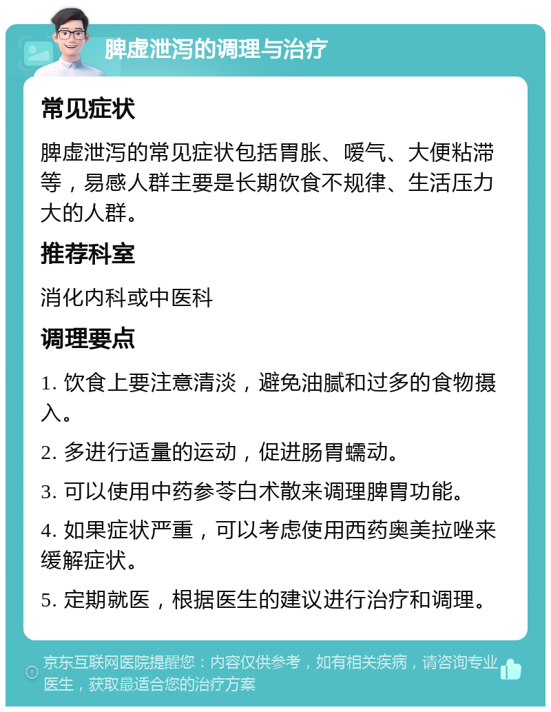 脾虚泄泻的调理与治疗 常见症状 脾虚泄泻的常见症状包括胃胀、嗳气、大便粘滞等，易感人群主要是长期饮食不规律、生活压力大的人群。 推荐科室 消化内科或中医科 调理要点 1. 饮食上要注意清淡，避免油腻和过多的食物摄入。 2. 多进行适量的运动，促进肠胃蠕动。 3. 可以使用中药参苓白术散来调理脾胃功能。 4. 如果症状严重，可以考虑使用西药奥美拉唑来缓解症状。 5. 定期就医，根据医生的建议进行治疗和调理。