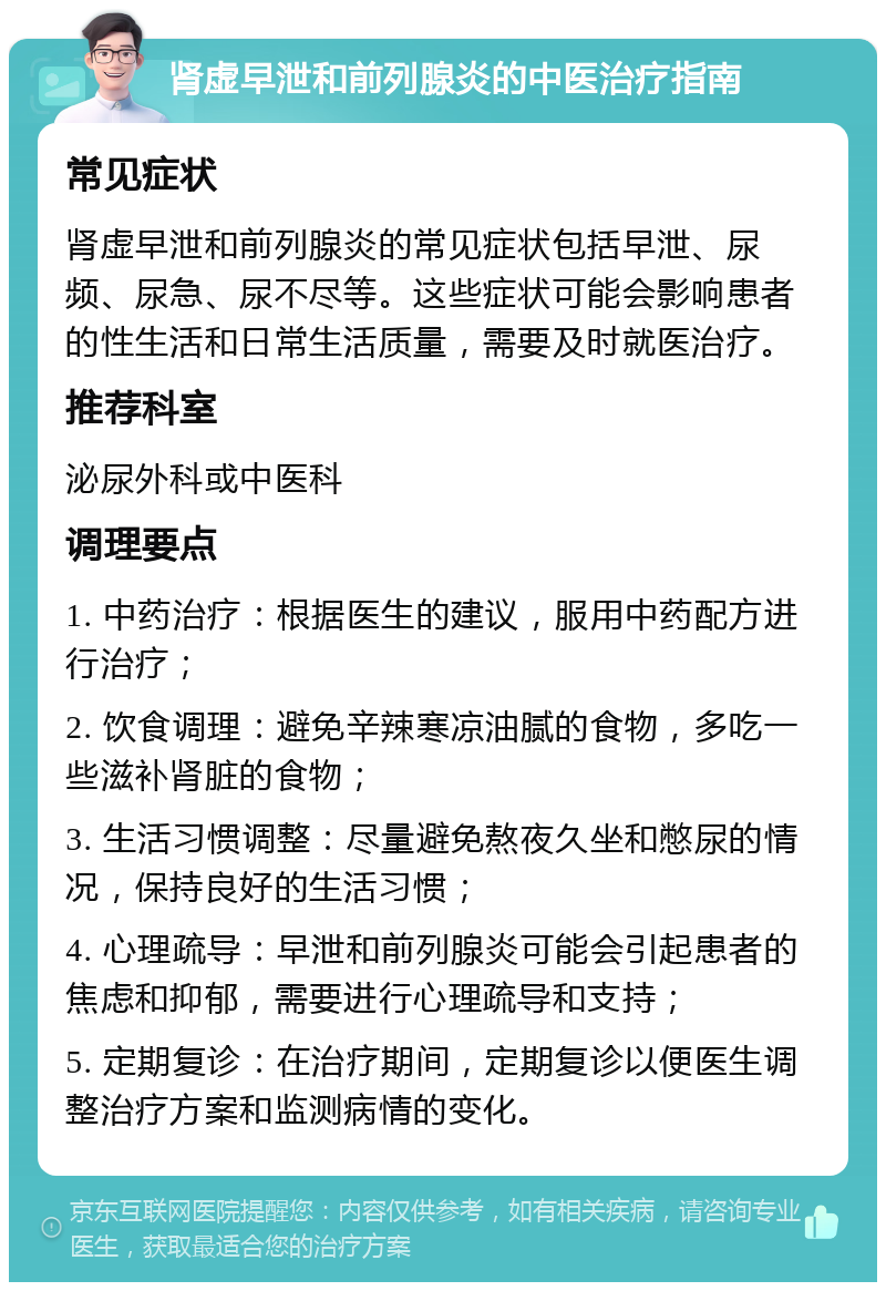 肾虚早泄和前列腺炎的中医治疗指南 常见症状 肾虚早泄和前列腺炎的常见症状包括早泄、尿频、尿急、尿不尽等。这些症状可能会影响患者的性生活和日常生活质量，需要及时就医治疗。 推荐科室 泌尿外科或中医科 调理要点 1. 中药治疗：根据医生的建议，服用中药配方进行治疗； 2. 饮食调理：避免辛辣寒凉油腻的食物，多吃一些滋补肾脏的食物； 3. 生活习惯调整：尽量避免熬夜久坐和憋尿的情况，保持良好的生活习惯； 4. 心理疏导：早泄和前列腺炎可能会引起患者的焦虑和抑郁，需要进行心理疏导和支持； 5. 定期复诊：在治疗期间，定期复诊以便医生调整治疗方案和监测病情的变化。