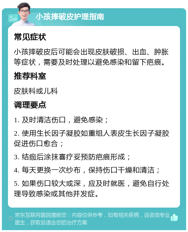 小孩摔破皮护理指南 常见症状 小孩摔破皮后可能会出现皮肤破损、出血、肿胀等症状，需要及时处理以避免感染和留下疤痕。 推荐科室 皮肤科或儿科 调理要点 1. 及时清洁伤口，避免感染； 2. 使用生长因子凝胶如重组人表皮生长因子凝胶促进伤口愈合； 3. 结痂后涂抹喜疗妥预防疤痕形成； 4. 每天更换一次纱布，保持伤口干燥和清洁； 5. 如果伤口较大或深，应及时就医，避免自行处理导致感染或其他并发症。