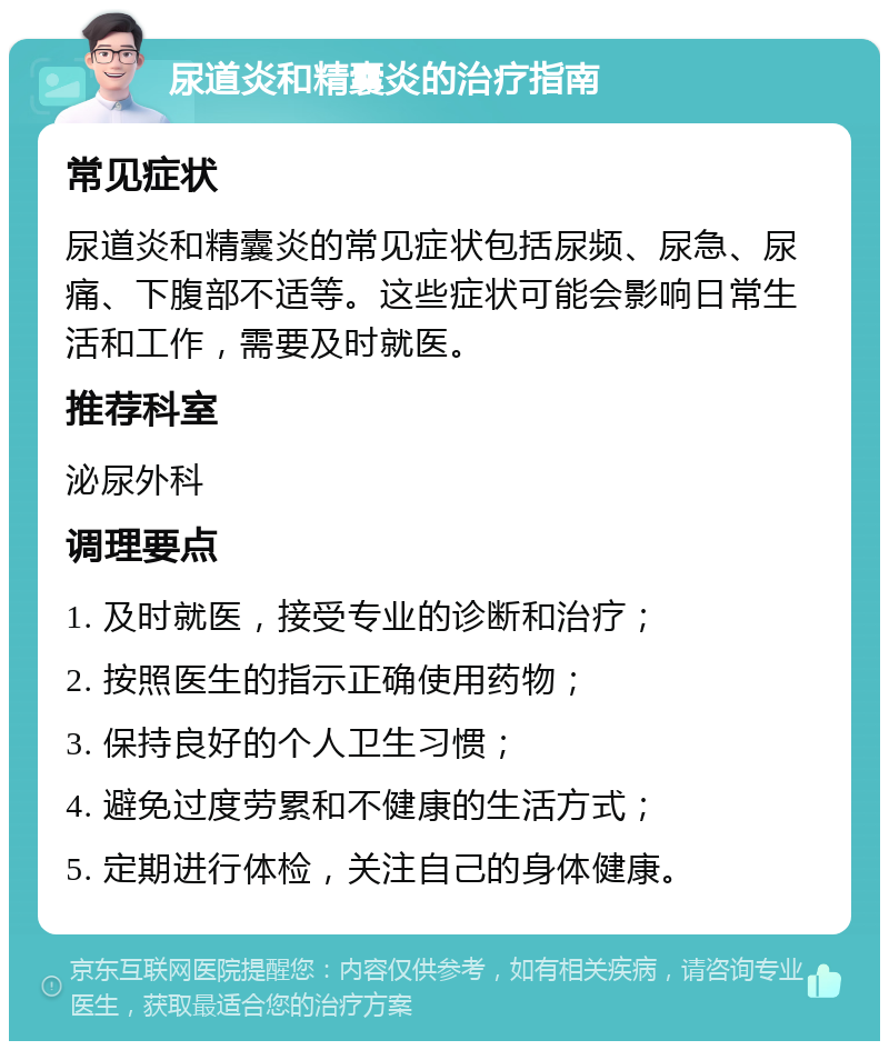 尿道炎和精囊炎的治疗指南 常见症状 尿道炎和精囊炎的常见症状包括尿频、尿急、尿痛、下腹部不适等。这些症状可能会影响日常生活和工作，需要及时就医。 推荐科室 泌尿外科 调理要点 1. 及时就医，接受专业的诊断和治疗； 2. 按照医生的指示正确使用药物； 3. 保持良好的个人卫生习惯； 4. 避免过度劳累和不健康的生活方式； 5. 定期进行体检，关注自己的身体健康。