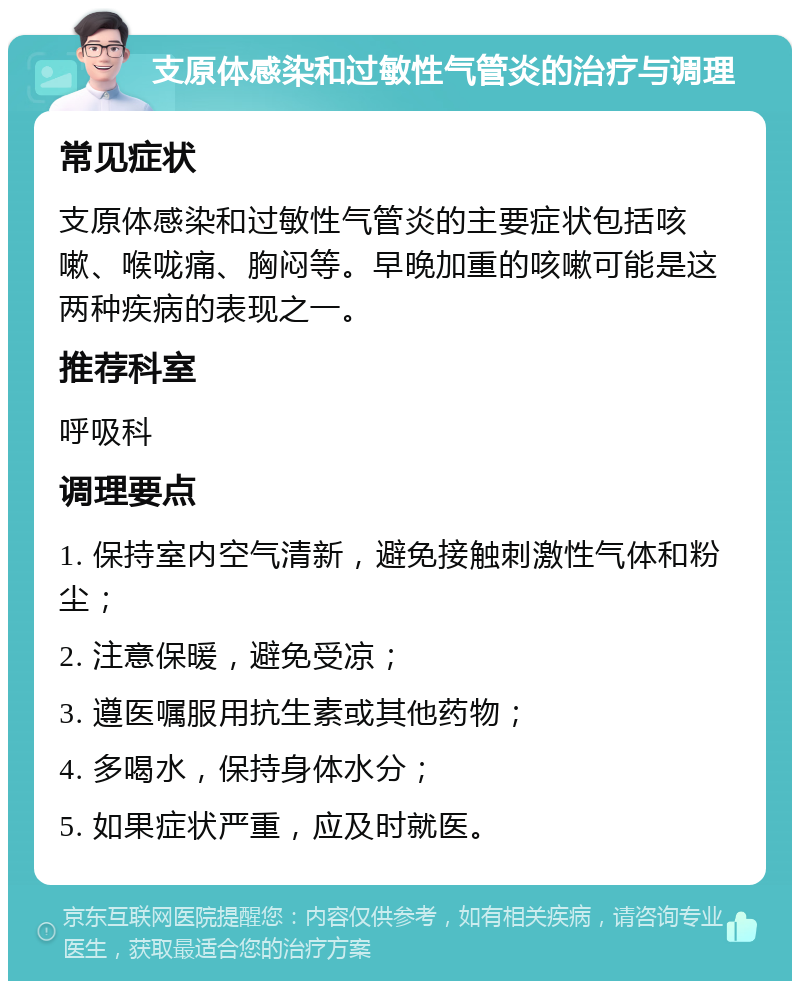 支原体感染和过敏性气管炎的治疗与调理 常见症状 支原体感染和过敏性气管炎的主要症状包括咳嗽、喉咙痛、胸闷等。早晚加重的咳嗽可能是这两种疾病的表现之一。 推荐科室 呼吸科 调理要点 1. 保持室内空气清新，避免接触刺激性气体和粉尘； 2. 注意保暖，避免受凉； 3. 遵医嘱服用抗生素或其他药物； 4. 多喝水，保持身体水分； 5. 如果症状严重，应及时就医。