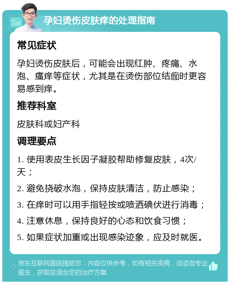 孕妇烫伤皮肤痒的处理指南 常见症状 孕妇烫伤皮肤后，可能会出现红肿、疼痛、水泡、瘙痒等症状，尤其是在烫伤部位结痂时更容易感到痒。 推荐科室 皮肤科或妇产科 调理要点 1. 使用表皮生长因子凝胶帮助修复皮肤，4次/天； 2. 避免挠破水泡，保持皮肤清洁，防止感染； 3. 在痒时可以用手指轻按或喷洒碘伏进行消毒； 4. 注意休息，保持良好的心态和饮食习惯； 5. 如果症状加重或出现感染迹象，应及时就医。