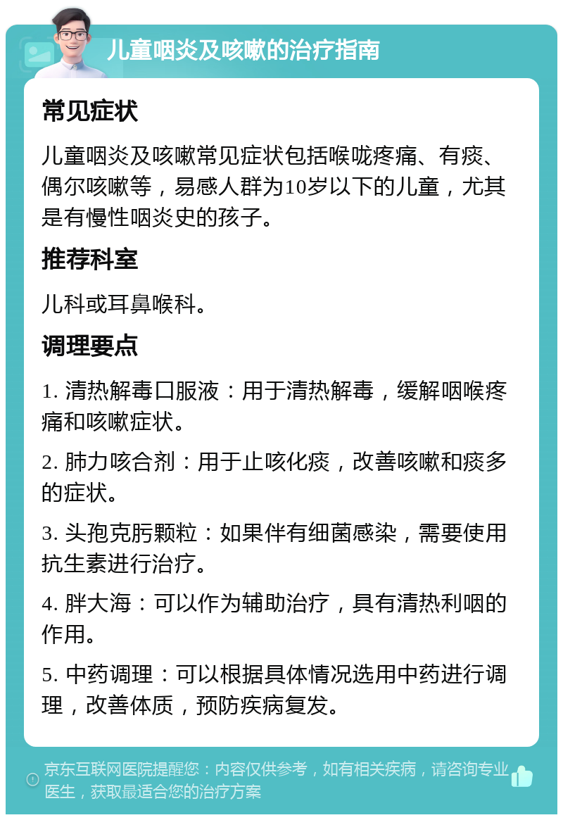 儿童咽炎及咳嗽的治疗指南 常见症状 儿童咽炎及咳嗽常见症状包括喉咙疼痛、有痰、偶尔咳嗽等，易感人群为10岁以下的儿童，尤其是有慢性咽炎史的孩子。 推荐科室 儿科或耳鼻喉科。 调理要点 1. 清热解毒口服液：用于清热解毒，缓解咽喉疼痛和咳嗽症状。 2. 肺力咳合剂：用于止咳化痰，改善咳嗽和痰多的症状。 3. 头孢克肟颗粒：如果伴有细菌感染，需要使用抗生素进行治疗。 4. 胖大海：可以作为辅助治疗，具有清热利咽的作用。 5. 中药调理：可以根据具体情况选用中药进行调理，改善体质，预防疾病复发。