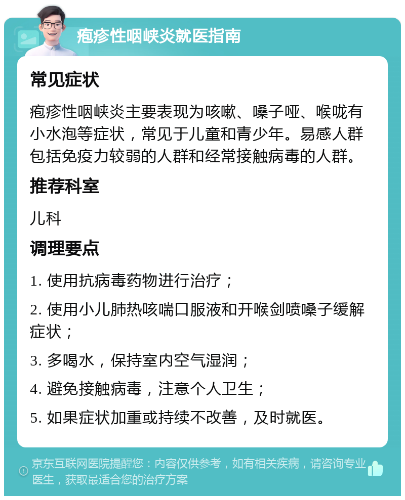 疱疹性咽峡炎就医指南 常见症状 疱疹性咽峡炎主要表现为咳嗽、嗓子哑、喉咙有小水泡等症状，常见于儿童和青少年。易感人群包括免疫力较弱的人群和经常接触病毒的人群。 推荐科室 儿科 调理要点 1. 使用抗病毒药物进行治疗； 2. 使用小儿肺热咳喘口服液和开喉剑喷嗓子缓解症状； 3. 多喝水，保持室内空气湿润； 4. 避免接触病毒，注意个人卫生； 5. 如果症状加重或持续不改善，及时就医。