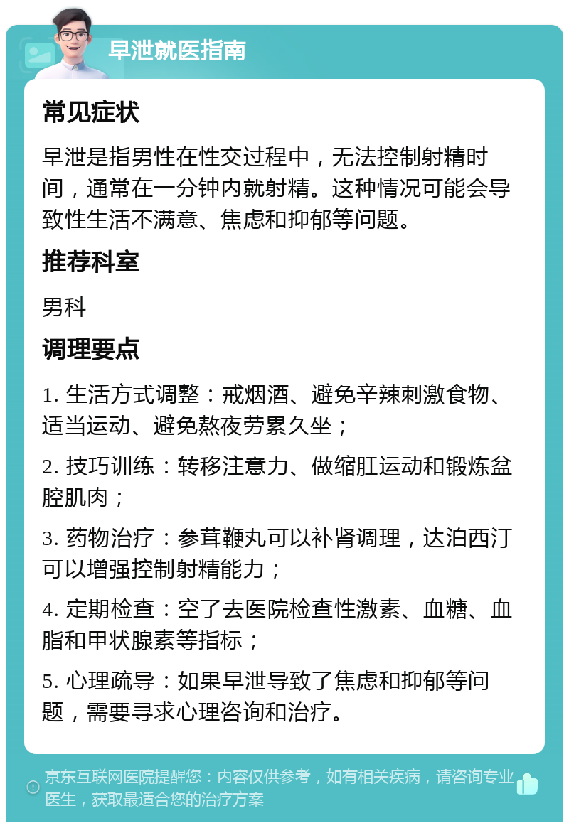 早泄就医指南 常见症状 早泄是指男性在性交过程中，无法控制射精时间，通常在一分钟内就射精。这种情况可能会导致性生活不满意、焦虑和抑郁等问题。 推荐科室 男科 调理要点 1. 生活方式调整：戒烟酒、避免辛辣刺激食物、适当运动、避免熬夜劳累久坐； 2. 技巧训练：转移注意力、做缩肛运动和锻炼盆腔肌肉； 3. 药物治疗：参茸鞭丸可以补肾调理，达泊西汀可以增强控制射精能力； 4. 定期检查：空了去医院检查性激素、血糖、血脂和甲状腺素等指标； 5. 心理疏导：如果早泄导致了焦虑和抑郁等问题，需要寻求心理咨询和治疗。