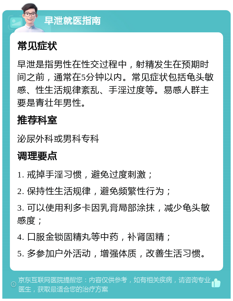 早泄就医指南 常见症状 早泄是指男性在性交过程中，射精发生在预期时间之前，通常在5分钟以内。常见症状包括龟头敏感、性生活规律紊乱、手淫过度等。易感人群主要是青壮年男性。 推荐科室 泌尿外科或男科专科 调理要点 1. 戒掉手淫习惯，避免过度刺激； 2. 保持性生活规律，避免频繁性行为； 3. 可以使用利多卡因乳膏局部涂抹，减少龟头敏感度； 4. 口服金锁固精丸等中药，补肾固精； 5. 多参加户外活动，增强体质，改善生活习惯。