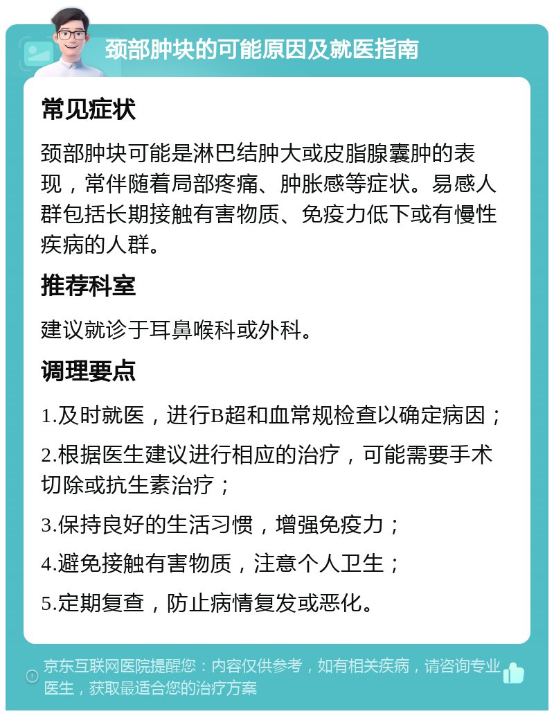 颈部肿块的可能原因及就医指南 常见症状 颈部肿块可能是淋巴结肿大或皮脂腺囊肿的表现，常伴随着局部疼痛、肿胀感等症状。易感人群包括长期接触有害物质、免疫力低下或有慢性疾病的人群。 推荐科室 建议就诊于耳鼻喉科或外科。 调理要点 1.及时就医，进行B超和血常规检查以确定病因； 2.根据医生建议进行相应的治疗，可能需要手术切除或抗生素治疗； 3.保持良好的生活习惯，增强免疫力； 4.避免接触有害物质，注意个人卫生； 5.定期复查，防止病情复发或恶化。