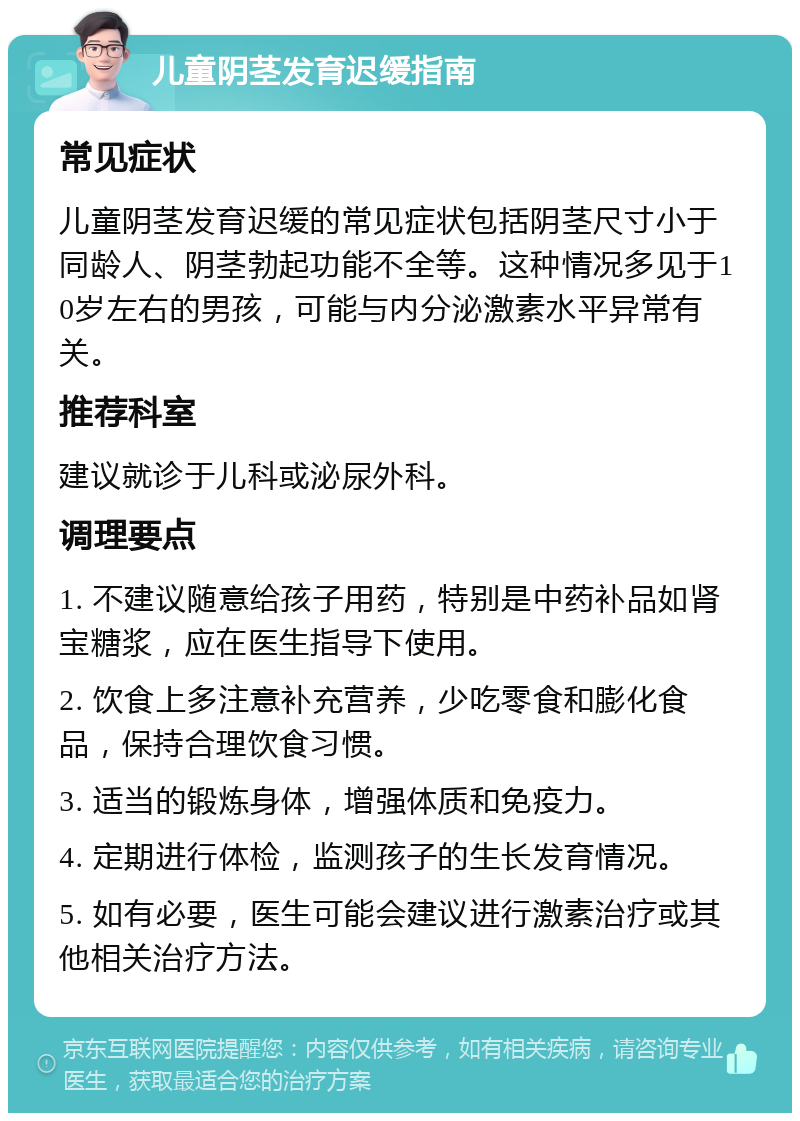 儿童阴茎发育迟缓指南 常见症状 儿童阴茎发育迟缓的常见症状包括阴茎尺寸小于同龄人、阴茎勃起功能不全等。这种情况多见于10岁左右的男孩，可能与内分泌激素水平异常有关。 推荐科室 建议就诊于儿科或泌尿外科。 调理要点 1. 不建议随意给孩子用药，特别是中药补品如肾宝糖浆，应在医生指导下使用。 2. 饮食上多注意补充营养，少吃零食和膨化食品，保持合理饮食习惯。 3. 适当的锻炼身体，增强体质和免疫力。 4. 定期进行体检，监测孩子的生长发育情况。 5. 如有必要，医生可能会建议进行激素治疗或其他相关治疗方法。