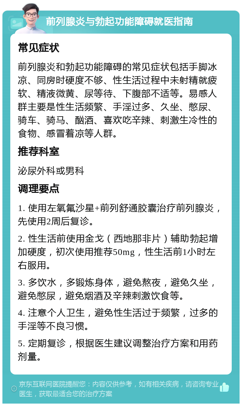 前列腺炎与勃起功能障碍就医指南 常见症状 前列腺炎和勃起功能障碍的常见症状包括手脚冰凉、同房时硬度不够、性生活过程中未射精就疲软、精液微黄、尿等待、下腹部不适等。易感人群主要是性生活频繁、手淫过多、久坐、憋尿、骑车、骑马、酗酒、喜欢吃辛辣、刺激生冷性的食物、感冒着凉等人群。 推荐科室 泌尿外科或男科 调理要点 1. 使用左氧氟沙星+前列舒通胶囊治疗前列腺炎，先使用2周后复诊。 2. 性生活前使用金戈（西地那非片）辅助勃起增加硬度，初次使用推荐50mg，性生活前1小时左右服用。 3. 多饮水，多锻炼身体，避免熬夜，避免久坐，避免憋尿，避免烟酒及辛辣刺激饮食等。 4. 注意个人卫生，避免性生活过于频繁，过多的手淫等不良习惯。 5. 定期复诊，根据医生建议调整治疗方案和用药剂量。