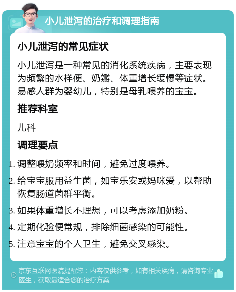 小儿泄泻的治疗和调理指南 小儿泄泻的常见症状 小儿泄泻是一种常见的消化系统疾病，主要表现为频繁的水样便、奶瓣、体重增长缓慢等症状。易感人群为婴幼儿，特别是母乳喂养的宝宝。 推荐科室 儿科 调理要点 调整喂奶频率和时间，避免过度喂养。 给宝宝服用益生菌，如宝乐安或妈咪爱，以帮助恢复肠道菌群平衡。 如果体重增长不理想，可以考虑添加奶粉。 定期化验便常规，排除细菌感染的可能性。 注意宝宝的个人卫生，避免交叉感染。