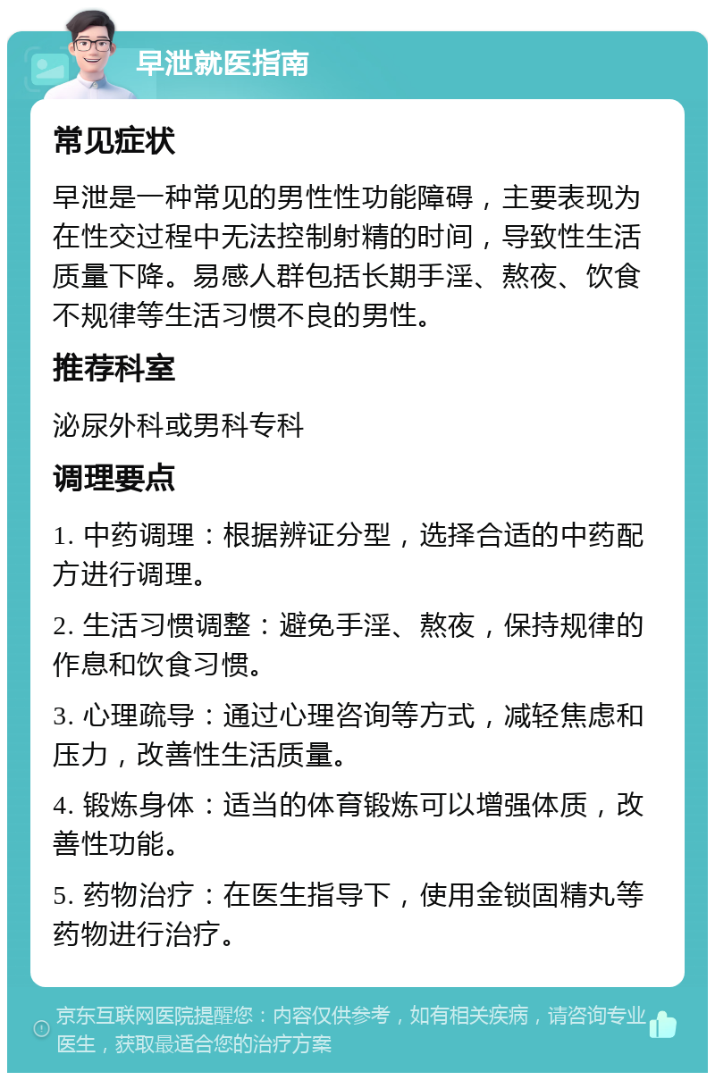 早泄就医指南 常见症状 早泄是一种常见的男性性功能障碍，主要表现为在性交过程中无法控制射精的时间，导致性生活质量下降。易感人群包括长期手淫、熬夜、饮食不规律等生活习惯不良的男性。 推荐科室 泌尿外科或男科专科 调理要点 1. 中药调理：根据辨证分型，选择合适的中药配方进行调理。 2. 生活习惯调整：避免手淫、熬夜，保持规律的作息和饮食习惯。 3. 心理疏导：通过心理咨询等方式，减轻焦虑和压力，改善性生活质量。 4. 锻炼身体：适当的体育锻炼可以增强体质，改善性功能。 5. 药物治疗：在医生指导下，使用金锁固精丸等药物进行治疗。