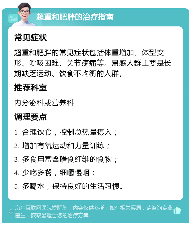 超重和肥胖的治疗指南 常见症状 超重和肥胖的常见症状包括体重增加、体型变形、呼吸困难、关节疼痛等。易感人群主要是长期缺乏运动、饮食不均衡的人群。 推荐科室 内分泌科或营养科 调理要点 1. 合理饮食，控制总热量摄入； 2. 增加有氧运动和力量训练； 3. 多食用富含膳食纤维的食物； 4. 少吃多餐，细嚼慢咽； 5. 多喝水，保持良好的生活习惯。