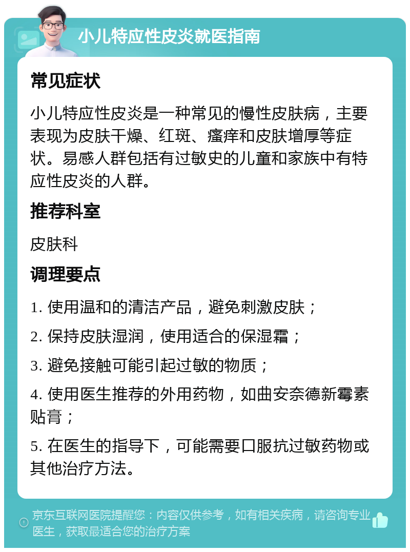 小儿特应性皮炎就医指南 常见症状 小儿特应性皮炎是一种常见的慢性皮肤病，主要表现为皮肤干燥、红斑、瘙痒和皮肤增厚等症状。易感人群包括有过敏史的儿童和家族中有特应性皮炎的人群。 推荐科室 皮肤科 调理要点 1. 使用温和的清洁产品，避免刺激皮肤； 2. 保持皮肤湿润，使用适合的保湿霜； 3. 避免接触可能引起过敏的物质； 4. 使用医生推荐的外用药物，如曲安奈德新霉素贴膏； 5. 在医生的指导下，可能需要口服抗过敏药物或其他治疗方法。