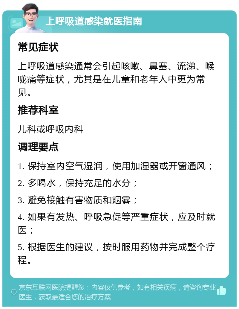 上呼吸道感染就医指南 常见症状 上呼吸道感染通常会引起咳嗽、鼻塞、流涕、喉咙痛等症状，尤其是在儿童和老年人中更为常见。 推荐科室 儿科或呼吸内科 调理要点 1. 保持室内空气湿润，使用加湿器或开窗通风； 2. 多喝水，保持充足的水分； 3. 避免接触有害物质和烟雾； 4. 如果有发热、呼吸急促等严重症状，应及时就医； 5. 根据医生的建议，按时服用药物并完成整个疗程。