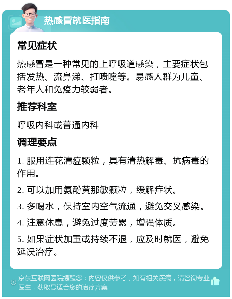 热感冒就医指南 常见症状 热感冒是一种常见的上呼吸道感染，主要症状包括发热、流鼻涕、打喷嚏等。易感人群为儿童、老年人和免疫力较弱者。 推荐科室 呼吸内科或普通内科 调理要点 1. 服用连花清瘟颗粒，具有清热解毒、抗病毒的作用。 2. 可以加用氨酚黄那敏颗粒，缓解症状。 3. 多喝水，保持室内空气流通，避免交叉感染。 4. 注意休息，避免过度劳累，增强体质。 5. 如果症状加重或持续不退，应及时就医，避免延误治疗。