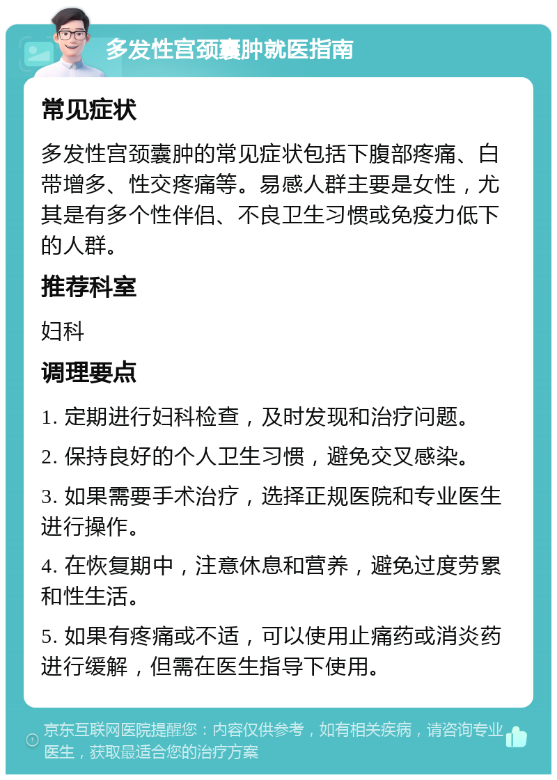 多发性宫颈囊肿就医指南 常见症状 多发性宫颈囊肿的常见症状包括下腹部疼痛、白带增多、性交疼痛等。易感人群主要是女性，尤其是有多个性伴侣、不良卫生习惯或免疫力低下的人群。 推荐科室 妇科 调理要点 1. 定期进行妇科检查，及时发现和治疗问题。 2. 保持良好的个人卫生习惯，避免交叉感染。 3. 如果需要手术治疗，选择正规医院和专业医生进行操作。 4. 在恢复期中，注意休息和营养，避免过度劳累和性生活。 5. 如果有疼痛或不适，可以使用止痛药或消炎药进行缓解，但需在医生指导下使用。