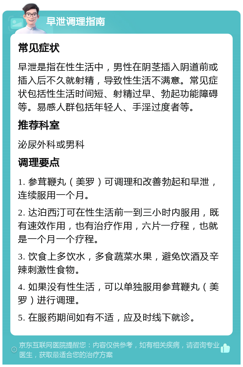 早泄调理指南 常见症状 早泄是指在性生活中，男性在阴茎插入阴道前或插入后不久就射精，导致性生活不满意。常见症状包括性生活时间短、射精过早、勃起功能障碍等。易感人群包括年轻人、手淫过度者等。 推荐科室 泌尿外科或男科 调理要点 1. 参茸鞭丸（美罗）可调理和改善勃起和早泄，连续服用一个月。 2. 达泊西汀可在性生活前一到三小时内服用，既有速效作用，也有治疗作用，六片一疗程，也就是一个月一个疗程。 3. 饮食上多饮水，多食蔬菜水果，避免饮酒及辛辣刺激性食物。 4. 如果没有性生活，可以单独服用参茸鞭丸（美罗）进行调理。 5. 在服药期间如有不适，应及时线下就诊。