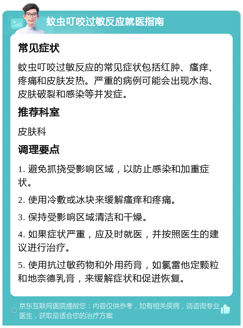 蚊虫叮咬过敏反应就医指南 常见症状 蚊虫叮咬过敏反应的常见症状包括红肿、瘙痒、疼痛和皮肤发热。严重的病例可能会出现水泡、皮肤破裂和感染等并发症。 推荐科室 皮肤科 调理要点 1. 避免抓挠受影响区域，以防止感染和加重症状。 2. 使用冷敷或冰块来缓解瘙痒和疼痛。 3. 保持受影响区域清洁和干燥。 4. 如果症状严重，应及时就医，并按照医生的建议进行治疗。 5. 使用抗过敏药物和外用药膏，如氯雷他定颗粒和地奈德乳膏，来缓解症状和促进恢复。